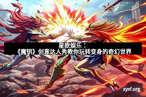 星欧娱乐：《魔钥》创意达人秀教你玩转变身的奇幻世界